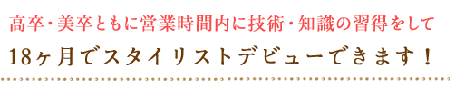 高卒・美卒ともに営業時間内に技術・知識の習得をして　18ヶ月でスタイリストデビューできます！