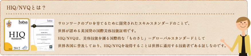 HIQ/NVQとは？ サロンワークのプロを育てるために開発されたスキルスタンダードのことで、世界が認める英国発の国際美容技能証明です。HIQ/NVQは、美容技能を測る国際的な「ものさし」＝グローバルスタンダードとして世界各国に普及しており、HIQ/NVQを取得することは世界に通用する技術者である証しなのです。