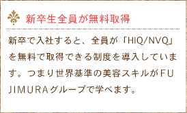 新卒生全員が無料取得　新卒で入社すると、全員が「HIQ/NVQ」を無料で取得できる制度を導入しています。つまり世界基準の美容スキルがふじむらグループで学べます。