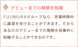 デビューまでの期間を短縮　ふじむらグループなら、営業時間内に講習を受けることができます。だからあなたのデビューまでの期間を効果的に短縮することができるのです。
